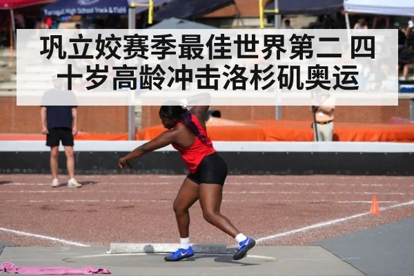 巩立姣赛季最佳世界第二 四十岁高龄冲击洛杉矶奥运