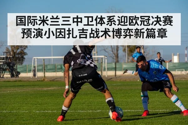 国际米兰三中卫体系迎欧冠决赛预演小因扎吉战术博弈新篇章